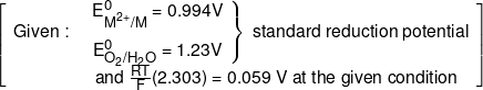 \left[ {\begin{array}{*{20}{c}} {Given:}&{\left. {\begin{array}{*{20}{c}} {E_{{M^{2 + }}/M}^0 = 0.994V}\\[0.9em] {E_{{O_2}/{H_2}O}^0 = 1.23V} \end{array}} \right\}\;{\text {standard reduction potential}}}\\[0.9em] {}&{and\;\frac{{RT}}{F}(2.303) = 0.059\;V\;at\;the\;given\;condition} \end{array}} \right]